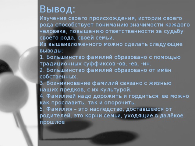 Вывод:  Изучение своего происхождения, истории своего рода способствует пониманию значимости каждого человека, повышению ответственности за судьбу своего рода, своей семьи.  Из вышеизложенного можно сделать следующие выводы:  1. Большинство фамилий образовано с помощью традиционных суффиксов -ов, -ев, -ин.  2. Большинство фамилий образовано от имён собственных.  3. Возникновение фамилий связано с жизнью наших предков, с их культурой.  4. Фамилией надо дорожить и гордиться: ее можно как прославить, так и опорочить.  5. Фамилия – это наследство, доставшееся от родителей, это корни семьи, уходящие в далёкое прошлое