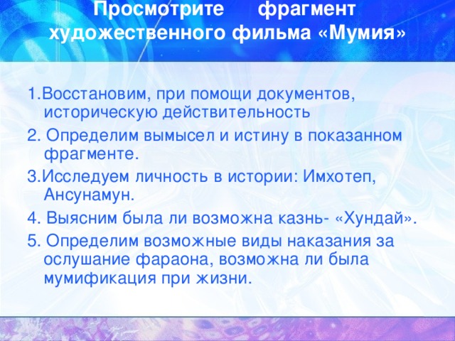 Просмотрите фрагмент художественного фильма «Мумия»   1.Восстановим, при помощи документов, историческую действительность 2. Определим вымысел и истину в показанном фрагменте. 3.Исследуем личность в истории: Имхотеп, Ансунамун. 4. Выясним была ли возможна казнь- «Хундай». 5. Определим возможные виды наказания за ослушание фараона, возможна ли была мумификация при жизни. 