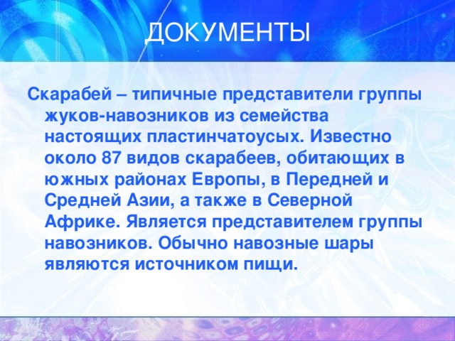 Скарабей – типичные представители группы жуков-навозников из семейства настоящих пластинчатоусых. Известно около 87 видов скарабеев, обитающих в южных районах Европы, в Передней и Средней Азии, а также в Северной Африке. Является представителем группы навозников. Обычно навозные шары являются источником пищи. 