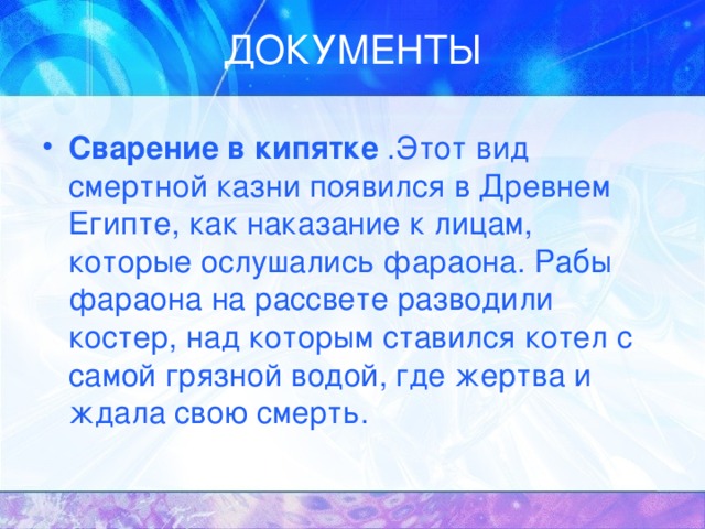 Сварение в кипятке .Этот вид смертной казни появился в Древнем Египте, как наказание к лицам, которые ослушались фараона. Рабы фараона на рассвете разводили костер, над которым ставился котел с самой грязной водой, где жертва и ждала свою смерть. 