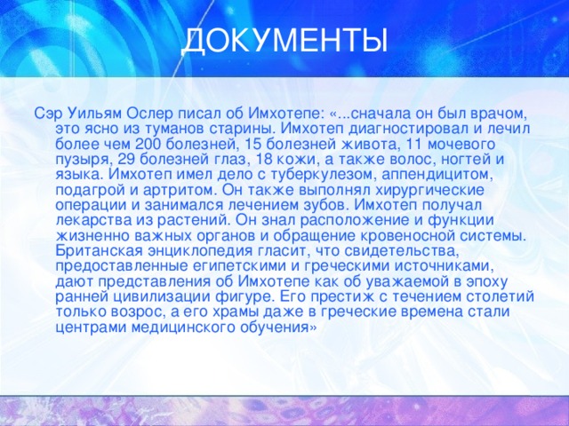 Сэр Уильям Ослер писал об Имхотепе: «...сначала он был врачом, это ясно из туманов старины. Имхотеп диагностировал и лечил более чем 200 болезней, 15 болезней живота, 11 мочевого пузыря, 29 болезней глаз, 18 кожи, а также волос, ногтей и языка. Имхотеп имел дело с туберкулезом, аппендицитом, подагрой и артритом. Он также выполнял хирургические операции и занимался лечением зубов. Имхотеп получал лекарства из растений. Он знал расположение и функции жизненно важных органов и обращение кровеносной системы. Британская энциклопедия гласит, что свидетельства, предоставленные египетскими и греческими источниками, дают представления об Имхотепе как об уважаемой в эпоху ранней цивилизации фигуре. Его престиж с течением столетий только возрос, а его храмы даже в греческие времена стали центрами медицинского обучения» 