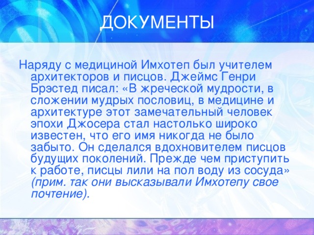 Наряду с медициной Имхотеп был учителем архитекторов и писцов. Джеймс Генри Брэстед писал: «В жреческой мудрости, в сложении мудрых пословиц, в медицине и архитектуре этот замечательный человек эпохи Джосера стал настолько широко известен, что его имя никогда не было забыто. Он сделался вдохновителем писцов будущих поколений. Прежде чем приступить к работе, писцы лили на пол воду из сосуда» (прим. так они высказывали Имхотепу свое почтение). 