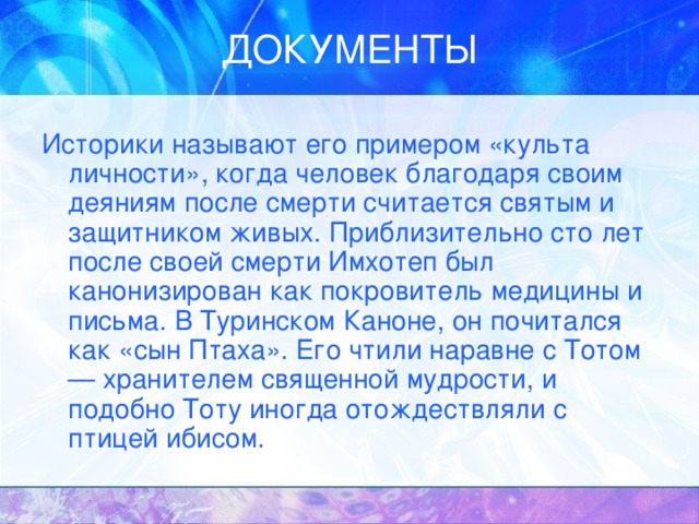 Историки называют его примером «культа личности», когда человек благодаря своим деяниям после смерти считается святым и защитником живых. Приблизительно сто лет после своей смерти Имхотеп был канонизирован как покровитель медицины и письма. В Туринском Каноне, он почитался как «сын Птаха». Его чтили наравне с Тотом — хранителем священной мудрости, и подобно Тоту иногда отождествляли с птицей ибисом. 