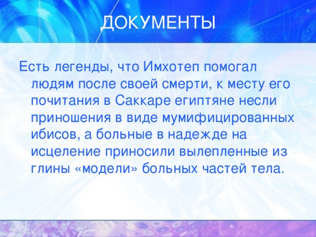 Есть легенды, что Имхотеп помогал людям после своей смерти, к месту его почитания в Саккаре египтяне несли приношения в виде мумифицированных ибисов, а больные в надежде на исцеление приносили вылепленные из глины «модели» больных частей тела. 