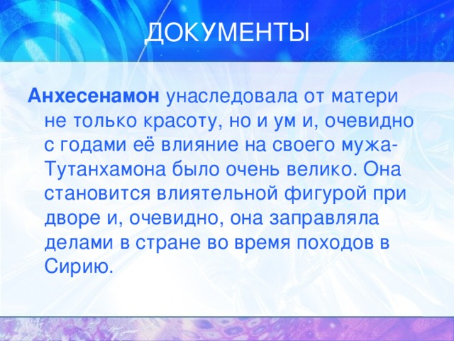 Анхесенамон унаследовала от матери не только красоту, но и ум и, очевидно с годами её влияние на своего мужа- Тутанхамона было очень велико. Она становится влиятельной фигурой при дворе и, очевидно, она заправляла делами в стране во время походов в Сирию. 