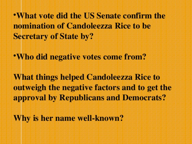 What vote did the US Senate confirm the nomination of Candoleezza Rice to be Secretary of State by? Who did negative votes come from?  What things helped Candoleezza Rice to outweigh the negative factors and to get the approval by Republicans and Democrats?  Why is her name well-known?   
