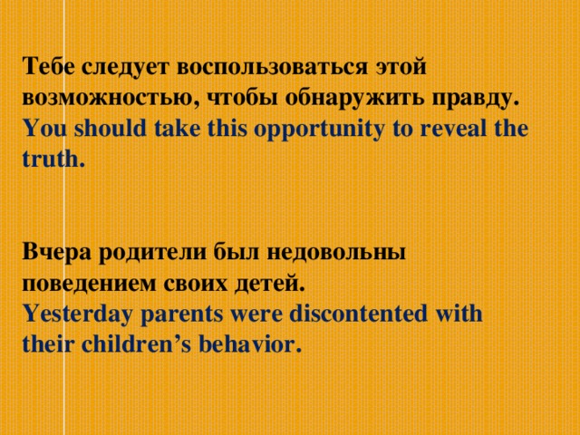  Тебе следует воспользоваться этой возможностью, чтобы обнаружить правду. You should take this opportunity to reveal the truth.  Вчера родители был недовольны поведением своих детей. Yesterday parents were discontented with their children’s behavior.   