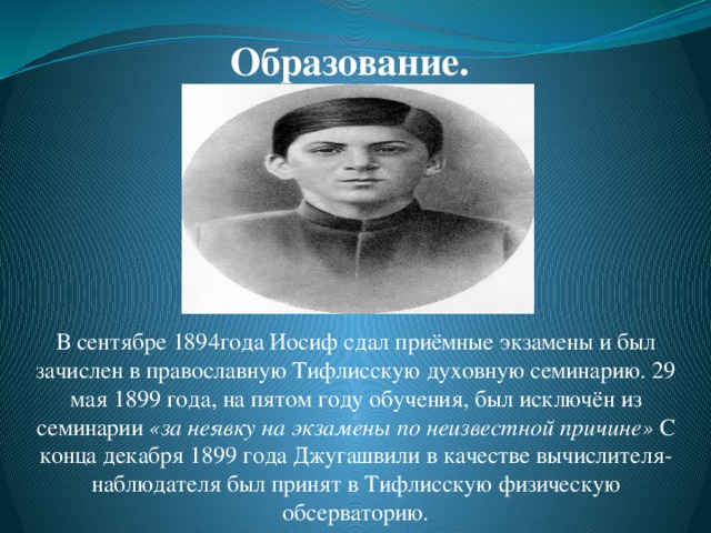 Образование. В сентябре 1894года Иосиф сдал приёмные экзамены и был зачислен в православную Тифлисскую духовную семинарию. 29 мая 1899 года, на пятом году обучения, был исключён из семинарии  «за неявку на экзамены по неизвестной причине»  С конца декабря 1899 года Джугашвили в качестве вычислителя-наблюдателя был принят в Тифлисскую физическую обсерваторию. 
