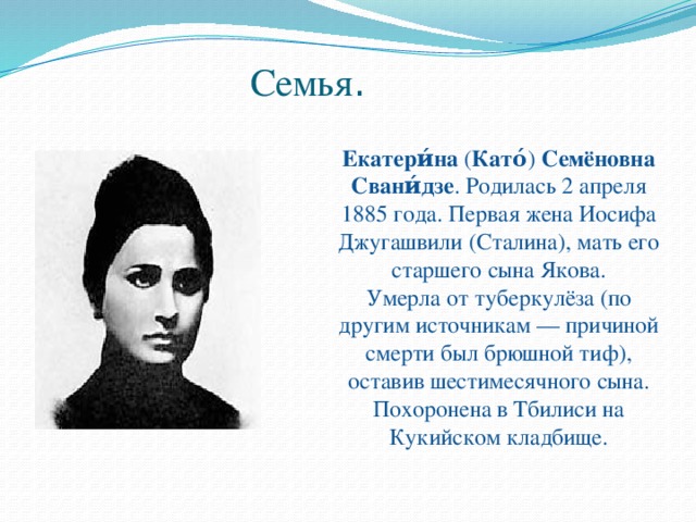 Семья . Екатери́на  ( Като́ )  Семёновна Свани́дзе . Родилась 2 апреля 1885 года. Первая жена Иосифа Джугашвили (Сталина), мать его старшего сына Якова. Умерла от туберкулёза (по другим источникам — причиной смерти был брюшной тиф), оставив шестимесячного сына. Похоронена в Тбилиси на Кукийском кладбище. 