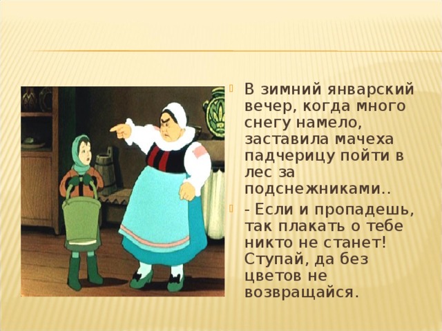 В зимний январский вечер, когда много снегу намело, заставила мачеха падчерицу пойти в лес за подснежниками.. - Если и пропадешь, так плакать о тебе никто не станет! Ступай, да без цветов не возвращайся.  