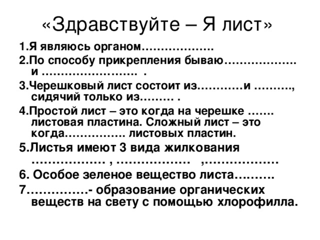 1.Я являюсь органом………………. 2.По способу прикрепления бываю………………. и ……………………. . 3.Черешковый лист состоит из…………и ………., сидячий только из……… . 4.Простой лист – это когда на черешке ……. листовая пластина. Сложный лист – это когда……………. листовых пластин. 5.Листья имеют 3 вида жилкования ……………… , ……………… ,……………… 6. Особое зеленое вещество листа………. 7……………- образование органических веществ на свету с помощью хлорофилла. 