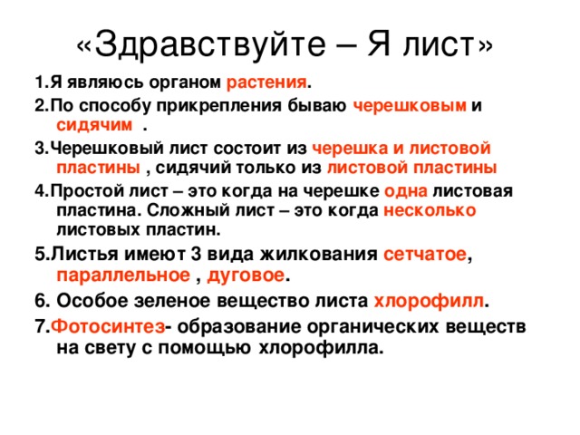 1.Я являюсь органом растения . 2.По способу прикрепления бываю черешковым и сидячим . 3.Черешковый лист состоит из черешка и листовой  пластины , сидячий только из листовой пластины 4.Простой лист – это когда на черешке одна листовая пластина. Сложный лист – это когда несколько листовых пластин. 5.Листья имеют 3 вида жилкования сетчатое , параллельное , дуговое . 6. Особое зеленое вещество листа хлорофилл . 7. Фотосинтез - образование органических веществ на свету с помощью хлорофилла. 