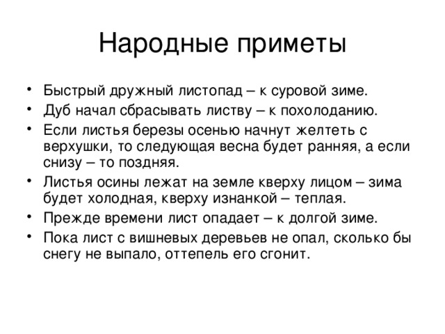 Быстрый дружный листопад – к суровой зиме. Дуб начал сбрасывать листву – к похолоданию. Если листья березы осенью начнут желтеть с верхушки, то следующая весна будет ранняя, а если снизу – то поздняя. Листья осины лежат на земле кверху лицом – зима будет холодная, кверху изнанкой – теплая. Прежде времени лист опадает – к долгой зиме. Пока лист с вишневых деревьев не опал, сколько бы снегу не выпало, оттепель его сгонит. 