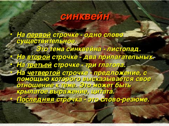 синквейн На первой строчке - одно слово существительное.  Это тема синквейна - листопад. На второй строчке - два прилагательных. На третьей строчке - три глагола. На четвертой строчке - предложение, с помощью которого высказывается свое отношение к теме. Это может быть крылатое выражение, цитата. Последняя строчка - это слово-резюме. 