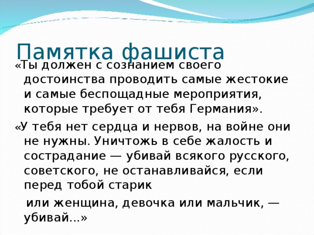 Памятка фашиста « Ты должен с сознанием своего достоинства проводить самые жестокие и самые беспощадные мероприятия, которые требует от тебя Германия». « У тебя нет сердца и нервов, на войне они не нужны. Уничтожь в себе жалость и сострадание — убивай всякого русского, советского, не останавливайся, если перед тобой старик  или женщина, девочка или мальчик, — убивай...» 
