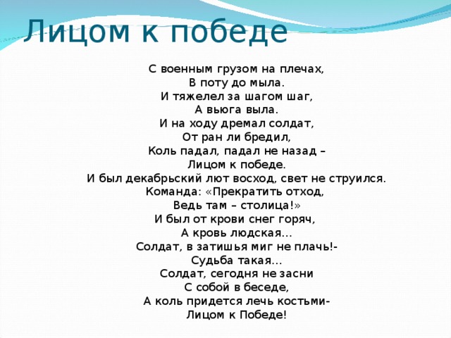 Лицом к победе С военным грузом на плечах, В поту до мыла. И тяжелел за шагом шаг, А вьюга выла. И на ходу дремал солдат, От ран ли бредил, Коль падал, падал не назад – Лицом к победе. И был декабрьский лют восход, свет не струился. Команда: «Прекратить отход, Ведь там – столица!» И был от крови снег горяч, А кровь людская… Солдат, в затишья миг не плачь!- Судьба такая… Солдат, сегодня не засни С собой в беседе, А коль придется лечь костьми- Лицом к Победе! 