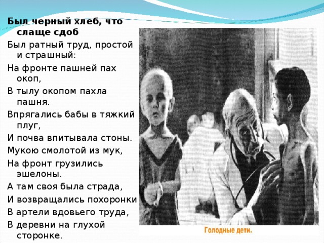 Был черный хлеб, что слаще сдоб Был ратный труд, простой и страшный: На фронте пашней пах окоп, В тылу окопом пахла пашня. Впрягались бабы в тяжкий плуг, И почва впитывала стоны. Мукою смолотой из мук, На фронт грузились эшелоны. А там своя была страда, И возвращались похоронки В артели вдовьего труда, В деревни на глухой сторонке. 