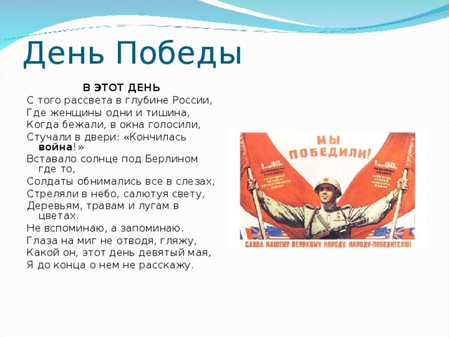 День Победы В ЭТОТ ДЕНЬ С того рассвета в глубине России, Где женщины одни и тишина, Когда бежали, в окна голосили, Стучали в двери: «Кончилась война !» Вставало солнце под Берлином где то, Солдаты обнимались все в слезах, Стреляли в небо, салютуя свету, Деревьям, травам и лугам в цветах. Не вспоминаю, а запоминаю. Глаза на миг не отводя, гляжу, Какой он, этот день девятый мая, Я до конца о нем не расскажу. 