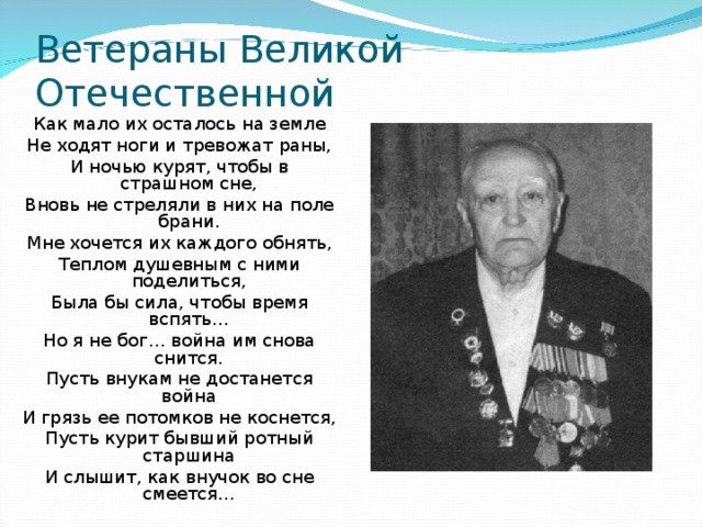 Ветераны Великой Отечественной Как мало их осталось на земле Не ходят ноги и тревожат раны, И ночью курят, чтобы в страшном сне, Вновь не стреляли в них на поле брани. Мне хочется их каждого обнять, Теплом душевным с ними поделиться, Была бы сила, чтобы время вспять… Но я не бог… война им снова снится. Пусть внукам не достанется война И грязь ее потомков не коснется, Пусть курит бывший ротный старшина И слышит, как внучок во сне смеется… 