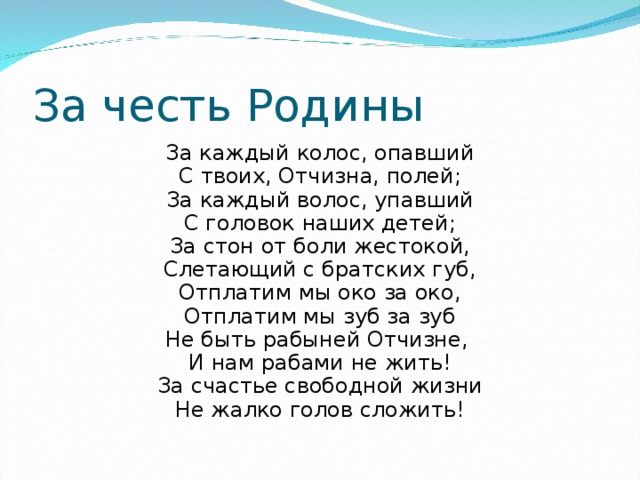 За честь Родины За каждый колос, опавший С твоих, Отчизна, полей; За каждый волос, упавший С головок наших детей; За стон от боли жестокой, Слетающий с братских губ, Отплатим мы око за око, Отплатим мы зуб за зуб Не быть рабыней Отчизне, И нам рабами не жить! За счастье свободной жизни Не жалко голов сложить! 
