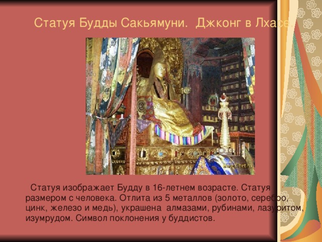 Статуя Будды Сакьямуни. Джконг в Лхасе.  Статуя изображает Будду в 16-летнем возрасте. Статуя размером с человека. Отлита из 5 металлов (золото, серебро, цинк, железо и медь), украшена алмазами, рубинами, лазуритом, изумрудом. Символ поклонения у буддистов. 