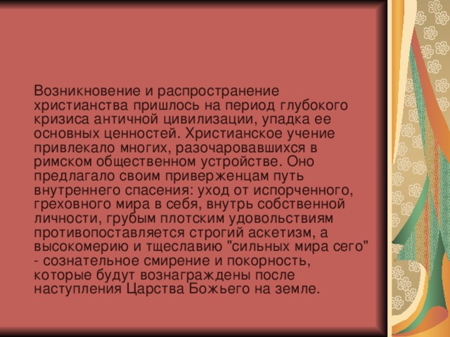  Возникновение и распространение христианства пришлось на период глубокого кризиса античной цивилизации, упадка ее основных ценностей. Христианское учение привлекало многих, разочаровавшихся в римском общественном устройстве. Оно предлагало своим приверженцам путь внутреннего спасения: уход от испорченного, греховного мира в себя, внутрь собственной личности, грубым плотским удовольствиям противопоставляется строгий аскетизм, а высокомерию и тщеславию 