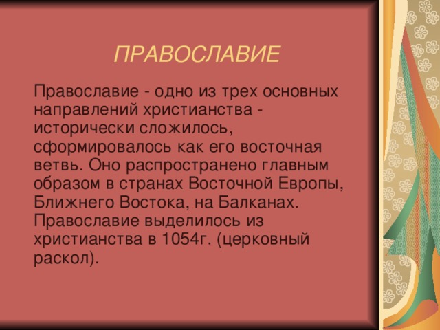    ПРАВОСЛАВИЕ    Православие - одно из трех основных направлений христианства - исторически сложилось, сформировалось как его восточная ветвь. Оно распространено главным образом в странах Восточной Европы, Ближнего Востока, на Балканах. Православие выделилось из христианства в 1054г. (церковный раскол). 