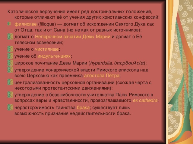 Католическое вероучение имеет ряд доктринальных положений, которые отличают её от учения других христианских конфессий: филиокве  (filioque) — догмат об исхождении Святого Духа как от Отца, так и от Сына (но не как от разных источников); догмат о  Непорочном зачатии   Девы Марии  и догмат о Её телесном вознесении; учение о  чистилище ; учение об  индульгенциях ; широкое почитание Девы Марии ( hyperdulia, ὑπερδουλεία ); утверждение монархической власти Римского епископа над всею Церковью как преемника  апостола Петра ; централизованность церковной организации (схожая черта с некоторыми протестантскими движениями); утверждение о безошибочности учительства Папы Римского в вопросах веры и нравственности, провозглашаемого  ex cathedra ; нерасторжимость таинства  брака ; существует лишь возможность признания недействительности брака. 