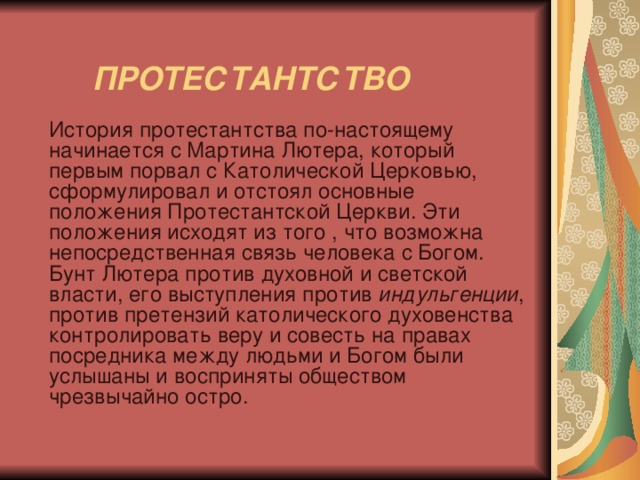    ПРОТЕСТАНТСТВО    История протестантства по-настоящему начинается с Мартина Лютера, который первым порвал с Католической Церковью, сформулировал и отстоял основные положения Протестантской Церкви. Эти положения исходят из того , что возможна непосредственная связь человека с Богом. Бунт Лютера против духовной и светской власти, его выступления против индульгенции , против претензий католического духовенства контролировать веру и совесть на правах посредника между людьми и Богом были услышаны и восприняты обществом чрезвычайно остро. 