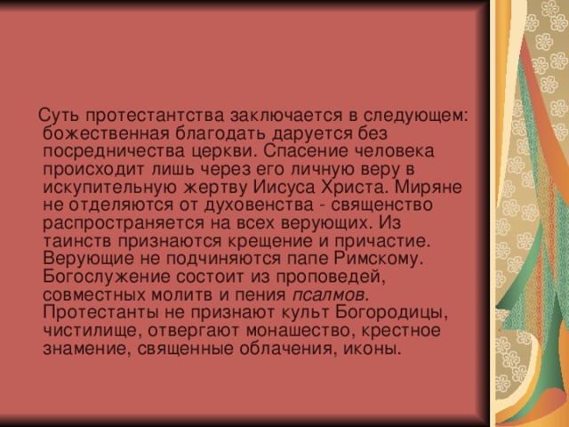     Суть протестантства заключается в следующем: божественная благодать даруется без посредничества церкви. Спасение человека происходит лишь через его личную веру в искупительную жертву Иисуса Христа. Миряне не отделяются от духовенства - священство распространяется на всех верующих. Из таинств признаются крещение и причастие. Верующие не подчиняются папе Римскому. Богослужение состоит из проповедей, совместных молитв и пения псалмов . Протестанты не признают культ Богородицы, чистилище, отвергают монашество, крестное знамение, священные облачения, иконы. 