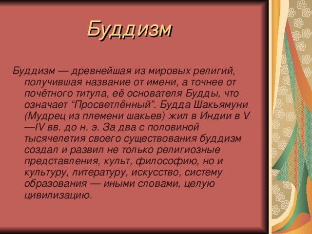  Буддизм  Буддизм — древнейшая из мировых религий, получившая название от имени, а точнее от почётного титула, её основателя Будды, что означает “Просветлённый”. Будда Шакьямуни (Мудрец из племени шакьев) жил в Индии в V—IV вв. до н. э. За два с половиной тысячелетия своего существования буддизм создал  и развил не только религиозные представления, культ, философию, но и культуру, литературу, искусство, систему образования — иными словами, целую цивилизацию. 
