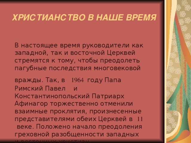  ХРИСТИАНСТВО В НАШЕ ВРЕМЯ  В настоящее время руководители как западной, так и восточной Церквей стремятся к тому, чтобы преодолеть пагубные последствия многовековой вражды. Так, в 1964  году Папа Римский Павел и Константинопольский Патриарх Афинагор торжественно отменили взаимные проклятия, произнесенные представителями обеих Церквей в 11 веке. Положено начало преодоления греховной разобщенности западных и восточных христиан. 