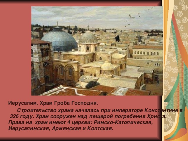 Иерусалим. Храм Гроба Господня.  Строительство храма началась при императоре Константине в 326 году. Храм сооружен над пещерой погребения Христа. Права на храм имеют 4 церкви: Римско-Католическая, Иерусалимская, Армянская и Коптская. 