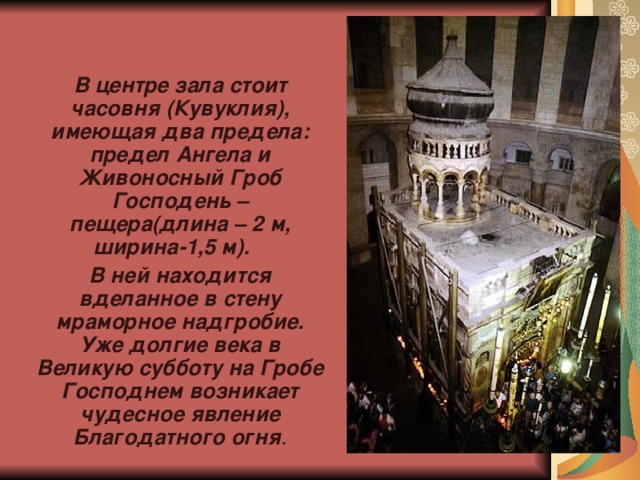   В центре зала стоит часовня (Кувуклия), имеющая два предела: предел Ангела и Живоносный Гроб Господень – пещера(длина – 2 м, ширина-1,5 м). В ней находится вделанное в стену мраморное надгробие. Уже долгие века в Великую субботу на Гробе Господнем возникает чудесное явление Благодатного огня . 
