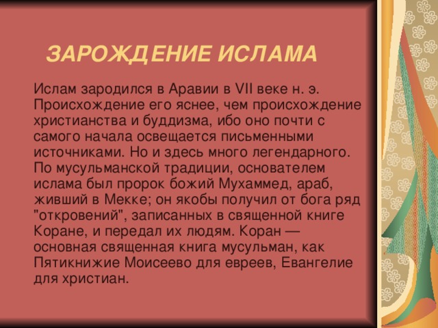   ЗАРОЖДЕНИЕ ИСЛАМА    Ислам зародился в Аравии в VII веке н. э. Происхождение его яснее, чем происхождение христианства и буддизма, ибо оно почти с самого начала освещается письменными источниками. Но и здесь много легендарного. По мусульманской традиции, основателем ислама был пророк божий Мухаммед, араб, живший в Мекке; он якобы получил от бога ряд 