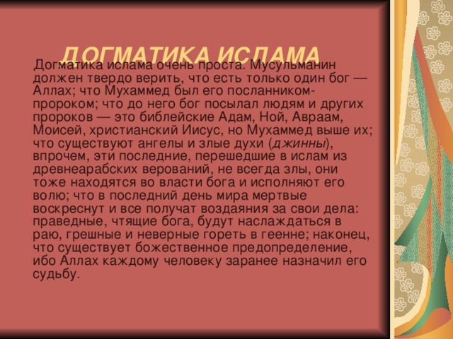    ДОГМАТИКА ИСЛАМА    Догматика ислама очень проста. Мусульманин должен твердо верить, что есть только один бог — Аллах; что Мухаммед был его посланником-пророком; что до него бог посылал людям и других пророков — это библейские Адам, Ной, Авраам, Моисей, христианский Иисус, но Мухаммед выше их; что существуют ангелы и злые духи ( джинны ), впрочем, эти последние, перешедшие в ислам из древнеарабских верований, не всегда злы, они тоже находятся во власти бога и исполняют его волю; что в последний день мира мертвые воскреснут и все получат воздаяния за свои дела: праведные, чтящие бога, будут наслаждаться в раю, грешные и неверные гореть в геенне; наконец, что существует божественное предопределение, ибо Аллах каждому человеку заранее назначил его судьбу. 