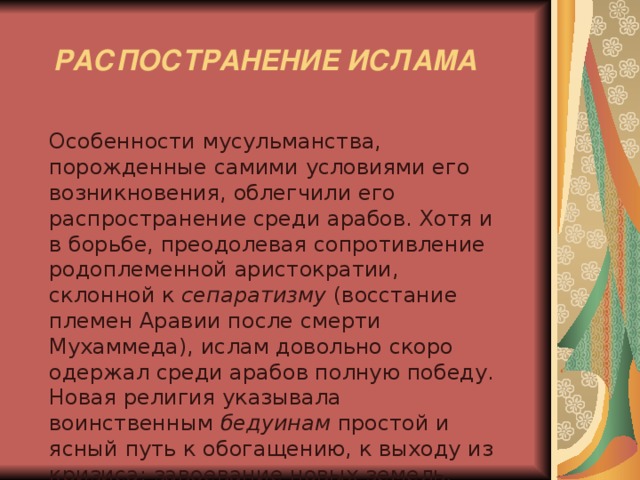  РАСПОСТРАНЕНИЕ ИСЛАМА  Особенности мусульманства, порожденные самими условиями его возникновения, облегчили его распространение среди арабов. Хотя и в борьбе, преодолевая сопротивление родоплеменной аристократии, склонной к сепаратизму (восстание племен Аравии после смерти Мухаммеда), ислам довольно скоро одержал среди арабов полную победу. Новая религия указывала воинственным бедуинам простой и ясный путь к обогащению, к выходу из кризиса: завоевание новых земель. 