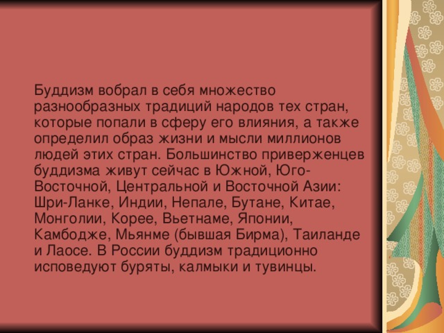  Буддизм вобрал в себя множество разнообразных традиций народов тех стран, которые попали в сферу его влияния, а также определил образ жизни и мысли миллионов людей этих стран. Большинство приверженцев буддизма живут сейчас в Южной, Юго-Восточной, Центральной и Восточной Азии: Шри-Ланке, Индии, Непале, Бутане, Китае, Монголии, Корее, Вьетнаме, Японии, Камбодже, Мьянме (бывшая Бирма), Таиланде и Лаосе. В России буддизм традиционно исповедуют буряты, калмыки и тувинцы. 