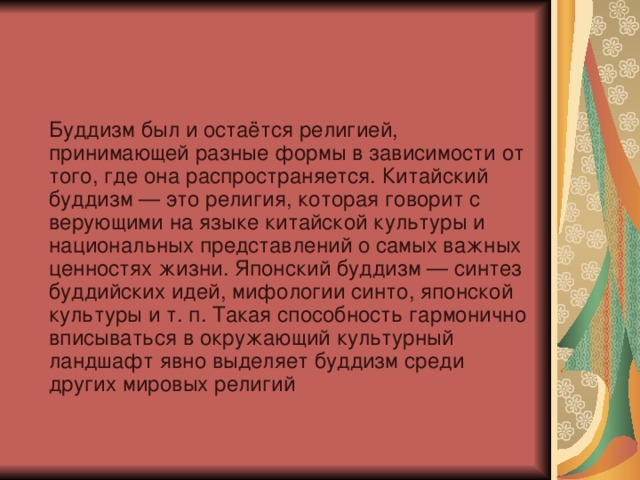  Буддизм был и остаётся религией, принимающей разные формы в зависимости от того, где она распространяется. Китайский буддизм — это религия, которая говорит с верующими на языке китайской культуры и национальных представлений о самых важных ценностях жизни. Японский буддизм — синтез буддийских идей, мифологии синто, японской культуры и т. п. Такая способность гармонично вписываться в окружающий культурный ландшафт явно выделяет буддизм среди других мировых религий 