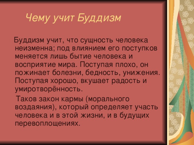  Чему учит Буддизм  Буддизм учит, что сущность человека неизменна; под влиянием его поступков меняется лишь бытие человека и восприятие мира. Поступая плохо, он пожинает болезни, бедность, унижения. Поступая хорошо, вкушает радость и умиротворённость.  Таков закон кармы (морального воздаяния), который определяет участь человека и в этой жизни, и в будущих перевоплощениях. 