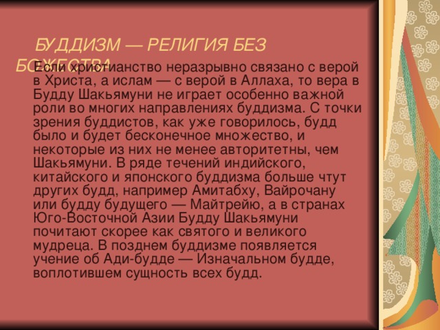   БУДДИЗМ — РЕЛИГИЯ БЕЗ БОЖЕСТВА    Если христианство неразрывно связано с верой в Христа, а ислам — с верой в Аллаха, то вера в Будду Шакьямуни не играет особенно важной роли во многих направлениях буддизма. С точки зрения буддистов, как уже говорилось, будд было и будет бесконечное множество, и некоторые из них не менее авторитетны, чем Шакьямуни. В ряде течений индийского, китайского и японского буддизма больше чтут других будд, например Амитабху, Вайрочану или будду будущего — Майтрейю, а в странах Юго-Восточной Азии Будду Шакьямуни почитают скорее как святого и великого мудреца. В позднем буддизме появляется учение об Ади-будде — Изначальном будде, воплотившем сущность всех будд. 