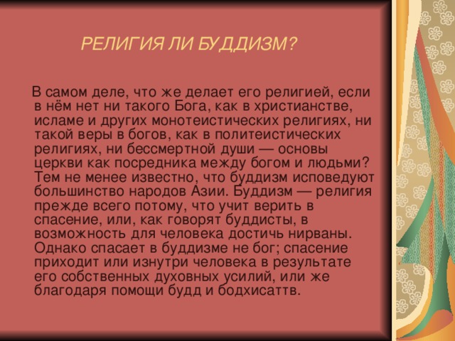  РЕЛИГИЯ ЛИ БУДДИЗМ?   В самом деле, что же делает его религией, если в нём нет ни такого Бога, как в христианстве, исламе и других монотеистических религиях, ни такой веры в богов, как в политеистических религиях, ни бессмертной души — основы церкви как посредника между богом и людьми? Тем не менее известно, что буддизм исповедуют большинство народов Азии. Буддизм — религия прежде всего потому, что учит верить в спасение, или, как говорят буддисты, в возможность для человека достичь нирваны. Однако спасает в буддизме не бог; спасение приходит или изнутри человека в результате его собственных духовных усилий, или же благодаря помощи будд и бодхисаттв. 