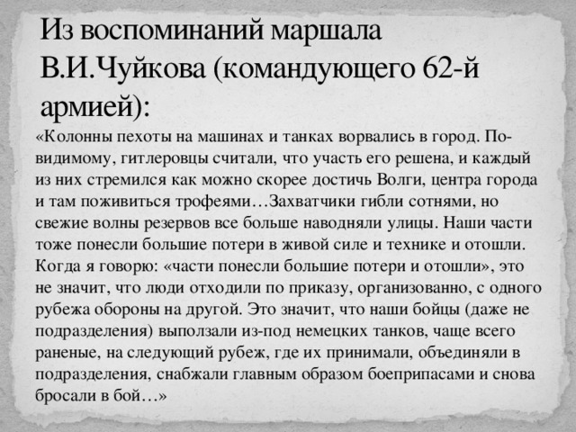 Из воспоминаний маршала В.И.Чуйкова (командующего 62-й армией): «Колонны пехоты на машинах и танках ворвались в город. По-видимому, гитлеровцы считали, что участь его решена, и каждый из них стремился как можно скорее достичь Волги, центра города и там поживиться трофеями…Захватчики гибли сотнями, но свежие волны резервов все больше наводняли улицы. Наши части тоже понесли большие потери в живой силе и технике и отошли. Когда я говорю: «части понесли большие потери и отошли», это не значит, что люди отходили по приказу, организованно, с одного рубежа обороны на другой. Это значит, что наши бойцы (даже не подразделения) выползали из-под немецких танков, чаще всего раненые, на следующий рубеж, где их принимали, объединяли в подразделения, снабжали главным образом боеприпасами и снова бросали в бой…» 