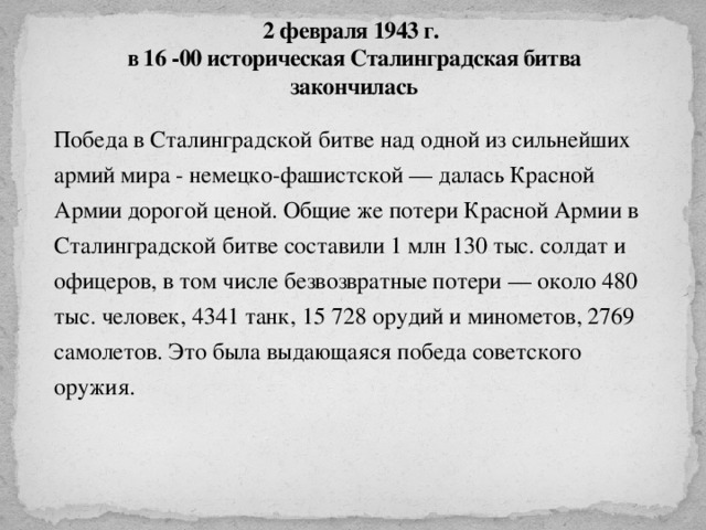 2 февраля 1943 г.  в 16 -00 историческая Сталинградская битва закончилась Победа в Сталинградской битве над одной из сильнейших армий мира - немецко-фашистской — далась Красной Армии дорогой ценой. Общие же потери Красной Армии в Сталинградской битве составили 1 млн 130 тыс. солдат и офицеров, в том числе безвозвратные потери — около 480 тыс. человек, 4341 танк, 15 728 орудий и минометов, 2769 самолетов. Это была выдающаяся победа советского оружия.   