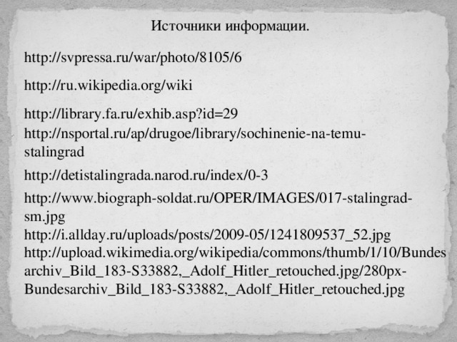 Источники информации. http://svpressa.ru/war/photo/8105/6 http://ru.wikipedia.org/wiki http://library.fa.ru/exhib.asp?id=29 http://nsportal.ru/ap/drugoe/library/sochinenie-na-temu-stalingrad http://detistalingrada.narod.ru/index/0-3 http://www.biograph-soldat.ru/OPER/IMAGES/017-stalingrad-sm.jpg http://i.allday.ru/uploads/posts/2009-05/1241809537_52.jpg http://upload.wikimedia.org/wikipedia/commons/thumb/1/10/Bundesarchiv_Bild_183-S33882,_Adolf_Hitler_retouched.jpg/280px-Bundesarchiv_Bild_183-S33882,_Adolf_Hitler_retouched.jpg 