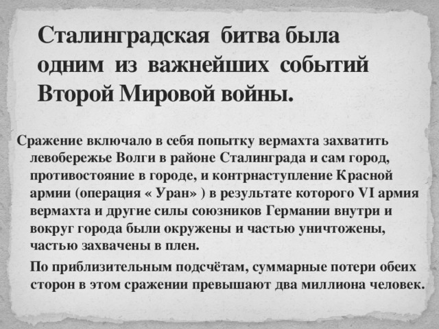 Сталинградская битва была одним из важнейших событий Второй Мировой войны.  Сражение включало в себя попытку вермахта захватить левобережье Волги в районе Сталинграда и сам город, противостояние в городе, и контрнаступление Красной армии (операция « Уран» ) в результате которого VI армия вермахта и другие силы союзников Германии внутри и вокруг города были окружены и частью уничтожены, частью захвачены в плен. По приблизительным подсчётам, суммарные потери обеих сторон в этом сражении превышают два миллиона человек.  
