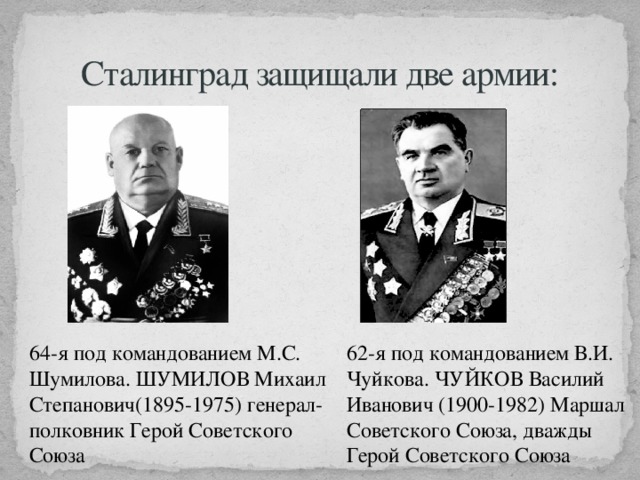 Сталинград защищали две армии: 64-я под командованием М.С. Шумилова. ШУМИЛОВ Михаил Степанович(1895-1975) генерал-полковник Герой Советского Союза 62-я под командованием В.И. Чуйкова. ЧУЙКОВ Василий Иванович (1900-1982) Маршал Советского Союза, дважды Герой Советского Союза 