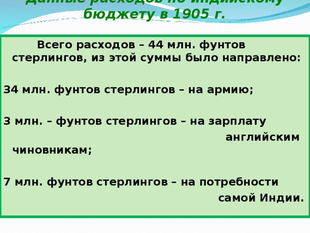 Данные расходов по индийскому бюджету в 1905 г.  Всего расходов – 44 млн. фунтов стерлингов, из этой суммы было направлено:  34 млн. фунтов стерлингов – на армию;  3 млн. – фунтов стерлингов – на зарплату  английским чиновникам;  7 млн. фунтов стерлингов – на потребности  самой Индии. 