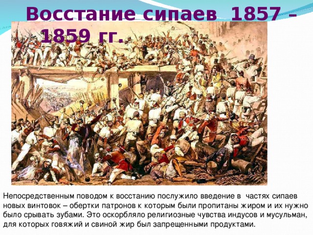  Восстание сипаев 1857 – 1859 гг. Непосредственным поводом к восстанию послужило введение в частях сипаев новых винтовок – обертки патронов к которым были пропитаны жиром и их нужно было срывать зубами. Это оскорбляло религиозные чувства индусов и мусульман, для которых говяжий и свиной жир был запрещенными продуктами. 