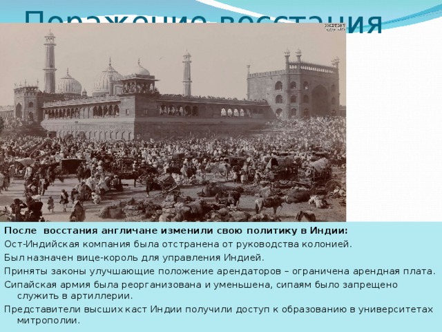Поражение восстания После восстания англичане изменили свою политику в Индии: Ост-Индийская компания была отстранена от руководства колонией. Был назначен вице-король для управления Индией. Приняты законы улучшающие положение арендаторов – ограничена арендная плата. Сипайская армия была реорганизована и уменьшена, сипаям было запрещено служить в артиллерии. Представители высших каст Индии получили доступ к образованию в университетах митрополии. 